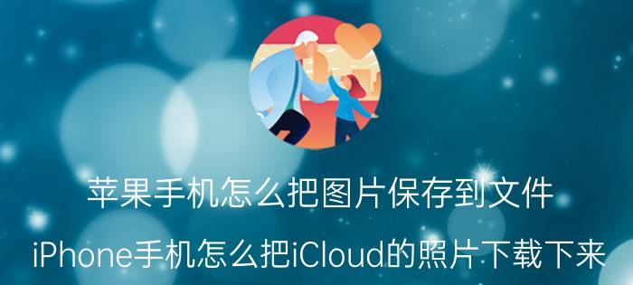 苹果手机怎么把图片保存到文件 iPhone手机怎么把iCloud的照片下载下来？